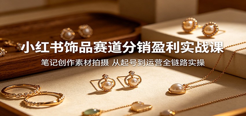 小红书饰品赛道分销盈利实战课：笔记创作素材拍摄，从起号到运营全链路实操-源创文化-轻创终点站